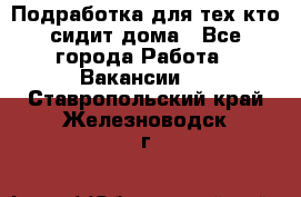 Подработка для тех,кто сидит дома - Все города Работа » Вакансии   . Ставропольский край,Железноводск г.